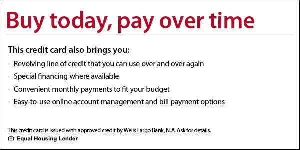 Buy today, pay over time. This credit card also brings you revolving line of credit that you can use over and over again, special financing where available, convenient monthly payments to fit your budget, easy-to-use online account management and bill payment options. This credit card is issued with approved credit by Wells Fargo Bank, N.A. Ask for details. Equal Housing Lender. 