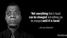 Not everything that is faces can be changed, but nothing can be changed until it is faced. James Baldwin