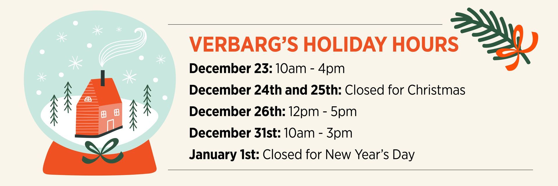 Holiday hours for Verbarg's. Closed: Christmas Eve, Christmas, and New Year's Day. December 23rd: 10am-4pm. December 26th: 12pm-5pm. December 31st: 10am-3pm.