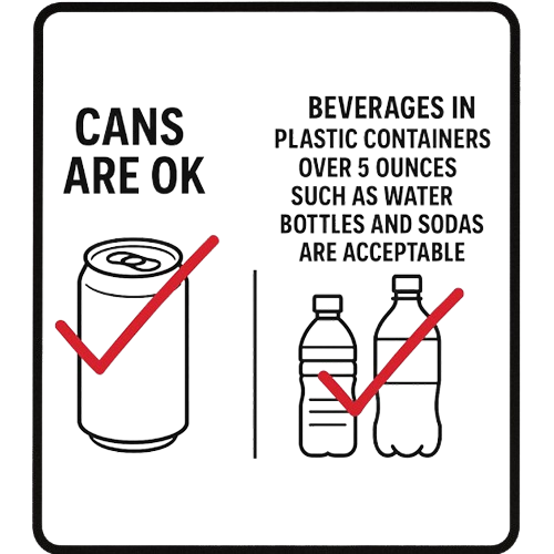 Cans are ok and beverages in plastic containers over 5 ounces such as water bottles and sodas are acceptable.