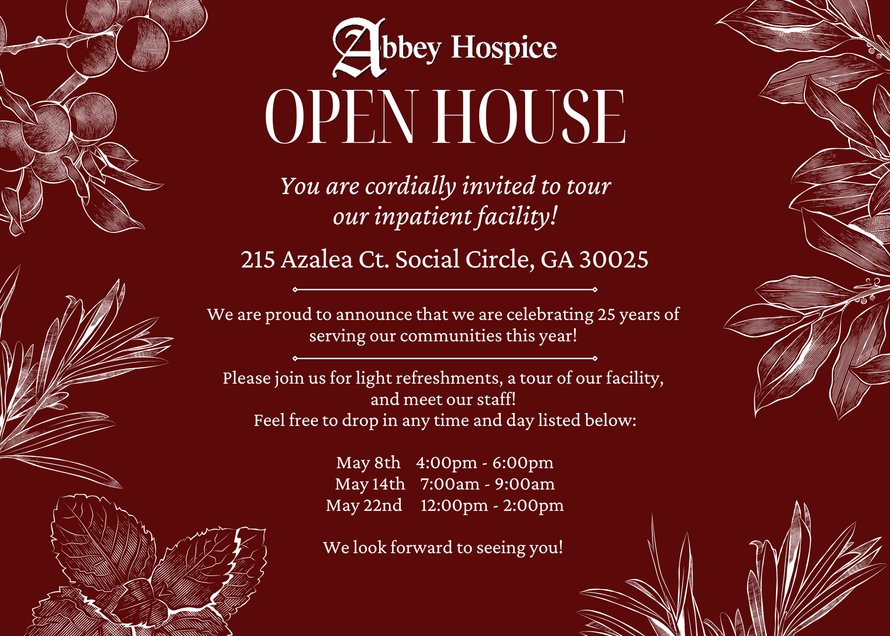 We are proud to announce that we are celebrating 25 years of serving our communities this year! Please join us for light refreshments, a tour of our facility, and meet our staff! Abbey Hospice
OPEN HOUSE
You are cordially invited to tour
our inpatient facility!
215 Azalea Ct. Social Circle, GA 30025
We are proud to announce that we are celebrating 25 years of
serving our communities this year!
Please join us for light refreshments, a tour of our facility,
and meet our staff!
Feel free to drop in any time and day listed below:
May 8th 4:00pm - 6:00pm
May 14th 7:00am - 9:00am
May 22nd 12:00pm - 2:00pm
We look forward to seeing you!