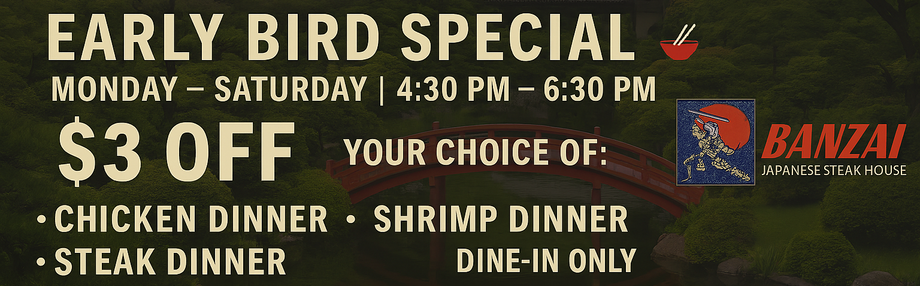 Early bird special Monday - Saturday 4:30 - 6:30 PM $3 off shrimp chicken or steak dinner, dine-in only