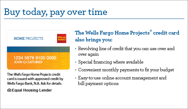 Buy today, pay over time. Your Wells Fargo Home Projects credit card also brings you a revolving line of credit that you can use over and over again, special financing where available, convenient monthly payments to fit your budget, easy-to-use online account management, and bill payment options. The Wells Fargo Home Projects credit card is issued with approved credit by Wells Fargo Bank, N.A. Ask for details. Equal Housing Lender.